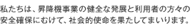 私たちは、昇降機事業の健全な発展と利用者の方々の安全確保にむけて、社会的使命を果たしてまいります。