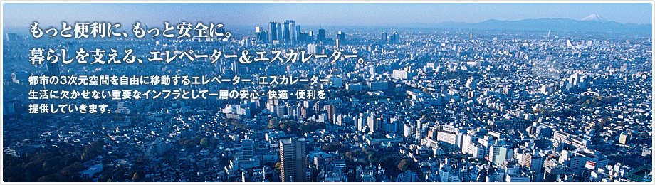 もっと便利に、もっと安全に。暮らしを支える、エレベーター&エスカレーター。　都市の3次元空間を自由に移動するエレベーター、エスカレーター。生活に欠かせない重要なインフラとして一層の安心・快適・便利を提供していきます。