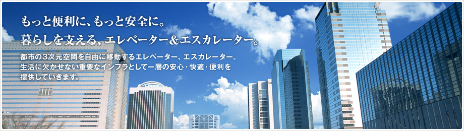 もっと便利に、もっと安全に。暮らしを支える、エレベーター&エスカレーター。　都市の3次元空間を自由に移動するエレベーター、エスカレーター。生活に欠かせない重要なインフラとして一層の安心・快適・便利を提供していきます。