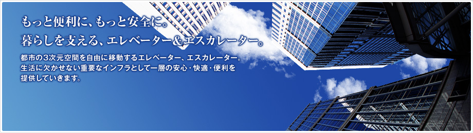 もっと便利に、もっと安全に。暮らしを支える、エレベーター&エスカレーター。　都市の3次元空間を自由に移動するエレベーター、エスカレーター。生活に欠かせない重要なインフラとして一層の安心・快適・便利を提供していきます。